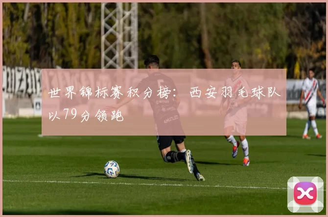 世界锦标赛积分榜：西安羽毛球队以79分领跑