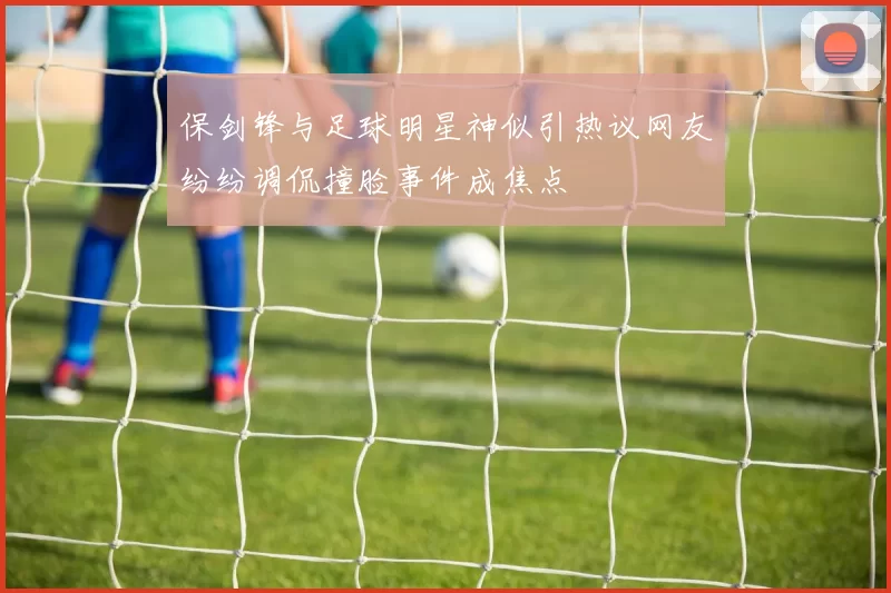 保剑锋与足球明星神似引热议网友纷纷调侃撞脸事件成焦点