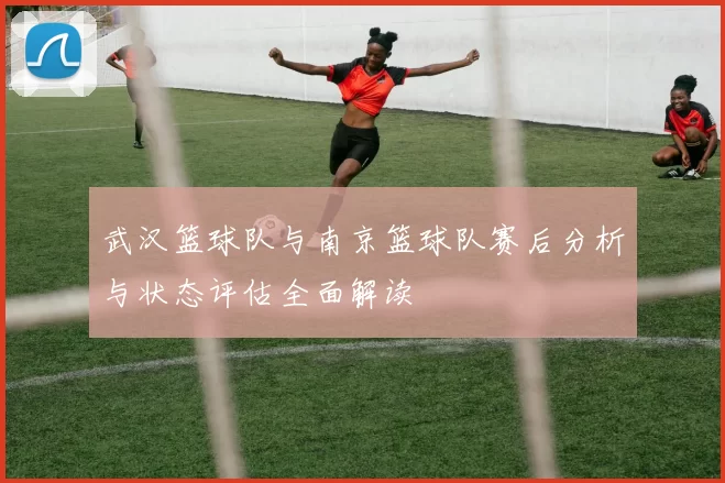 武汉篮球队与南京篮球队赛后分析与状态评估全面解读