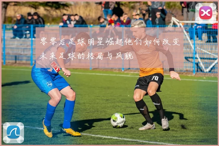 零零后足球明星崛起他们如何改变未来足球的格局与风貌