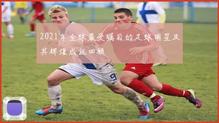 2021年全球最受瞩目的足球明星及其辉煌成就回顾