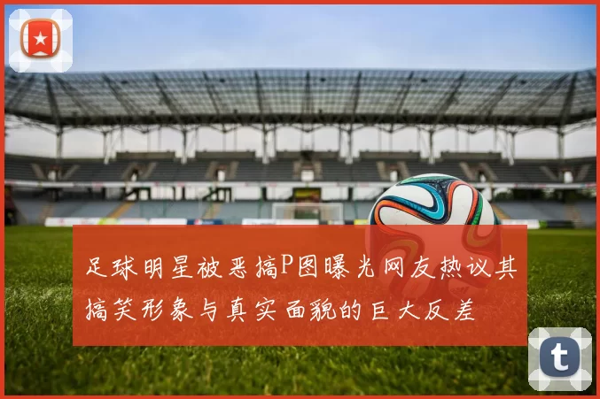 足球明星被恶搞P图曝光网友热议其搞笑形象与真实面貌的巨大反差